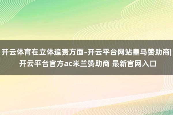 开云体育在立体追责方面-开云平台网站皇马赞助商| 开云平台官方ac米兰赞助商 最新官网入口