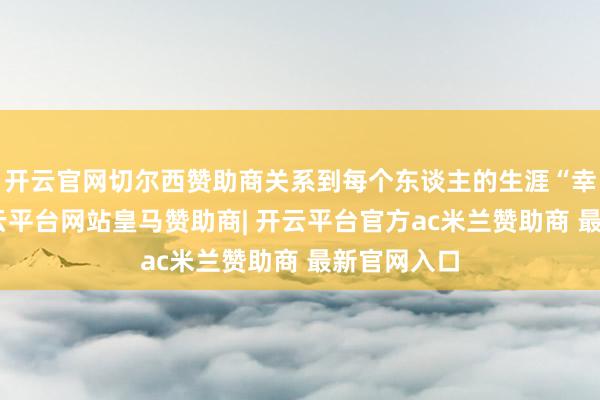 开云官网切尔西赞助商关系到每个东谈主的生涯“幸福感”-开云平台网站皇马赞助商| 开云平台官方ac米兰赞助商 最新官网入口