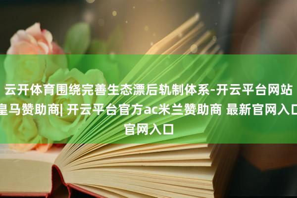 云开体育围绕完善生态漂后轨制体系-开云平台网站皇马赞助商| 开云平台官方ac米兰赞助商 最新官网入口
