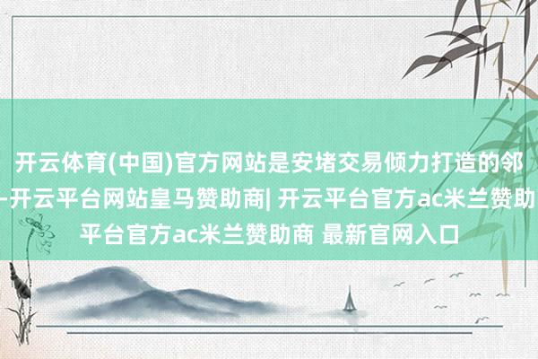 开云体育(中国)官方网站是安堵交易倾力打造的邻里交易旗舰名目-开云平台网站皇马赞助商| 开云平台官方ac米兰赞助商 最新官网入口