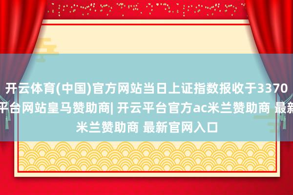 开云体育(中国)官方网站当日上证指数报收于3370.03-开云平台网站皇马赞助商| 开云平台官方ac米兰赞助商 最新官网入口