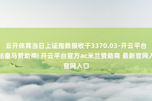 云开体育当日上证指数报收于3370.03-开云平台网站皇马赞助商| 开云平台官方ac米兰赞助商 最新官网入口