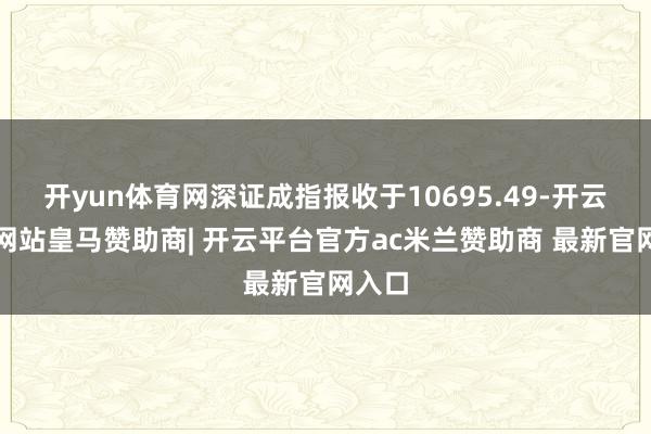 开yun体育网深证成指报收于10695.49-开云平台网站皇马赞助商| 开云平台官方ac米兰赞助商 最新官网入口