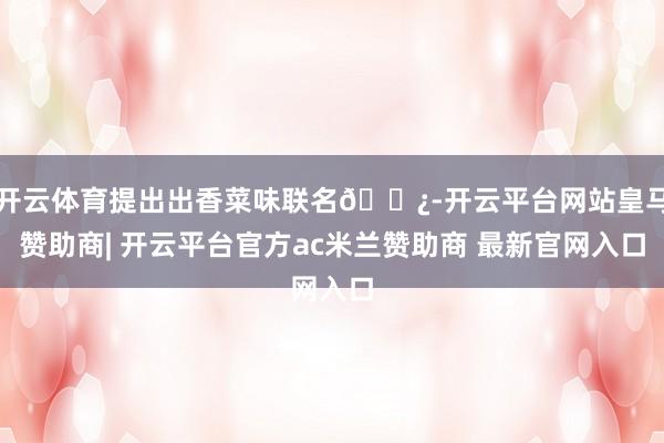 开云体育提出出香菜味联名🌿-开云平台网站皇马赞助商| 开云平台官方ac米兰赞助商 最新官网入口