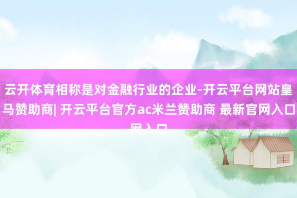 云开体育相称是对金融行业的企业-开云平台网站皇马赞助商| 开云平台官方ac米兰赞助商 最新官网入口