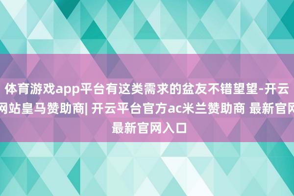 体育游戏app平台有这类需求的盆友不错望望-开云平台网站皇马赞助商| 开云平台官方ac米兰赞助商 最新官网入口