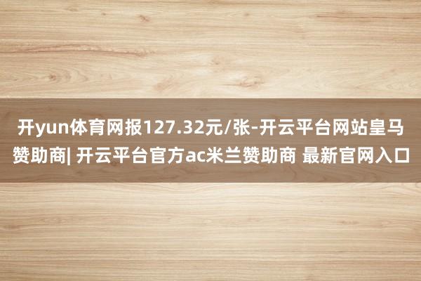 开yun体育网报127.32元/张-开云平台网站皇马赞助商| 开云平台官方ac米兰赞助商 最新官网入口