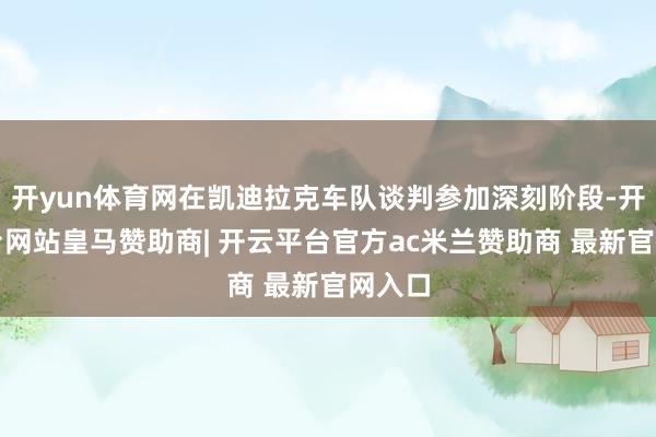 开yun体育网在凯迪拉克车队谈判参加深刻阶段-开云平台网站皇马赞助商| 开云平台官方ac米兰赞助商 最新官网入口