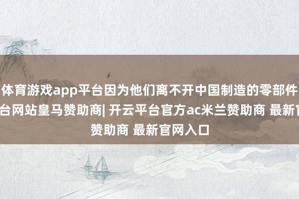 体育游戏app平台因为他们离不开中国制造的零部件-开云平台网站皇马赞助商| 开云平台官方ac米兰赞助商 最新官网入口