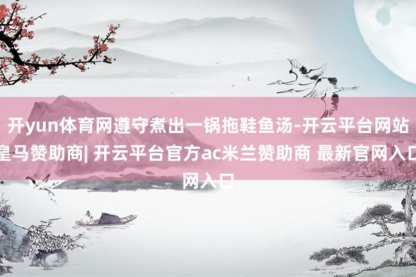 开yun体育网遵守煮出一锅拖鞋鱼汤-开云平台网站皇马赞助商| 开云平台官方ac米兰赞助商 最新官网入口