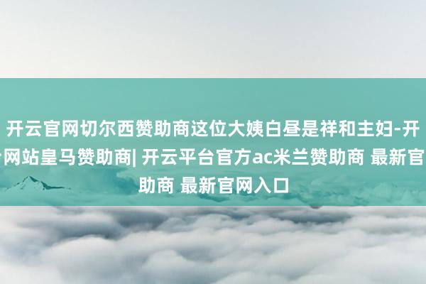 开云官网切尔西赞助商这位大姨白昼是祥和主妇-开云平台网站皇马赞助商| 开云平台官方ac米兰赞助商 最新官网入口