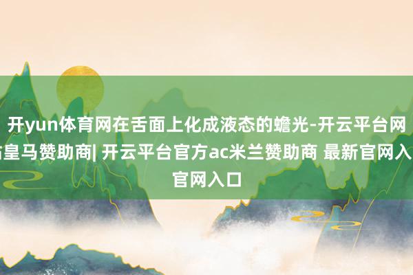 开yun体育网在舌面上化成液态的蟾光-开云平台网站皇马赞助商| 开云平台官方ac米兰赞助商 最新官网入口