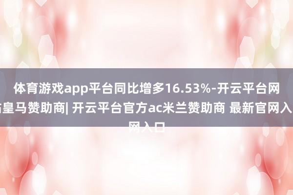 体育游戏app平台同比增多16.53%-开云平台网站皇马赞助商| 开云平台官方ac米兰赞助商 最新官网入口