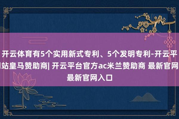 开云体育有5个实用新式专利、5个发明专利-开云平台网站皇马赞助商| 开云平台官方ac米兰赞助商 最新官网入口