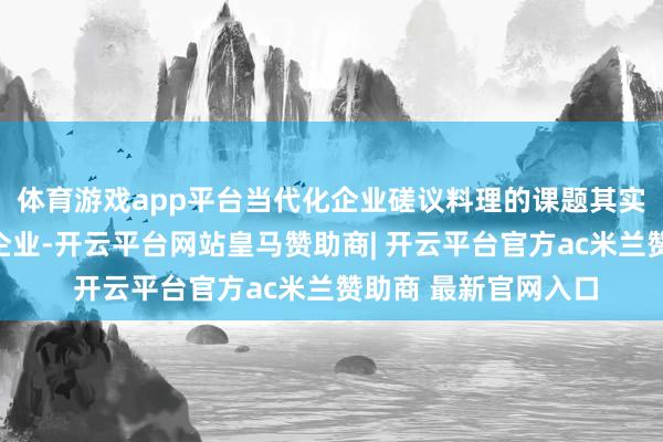 体育游戏app平台当代化企业磋议料理的课题其实对中国的企业家和企业-开云平台网站皇马赞助商| 开云平台官方ac米兰赞助商 最新官网入口