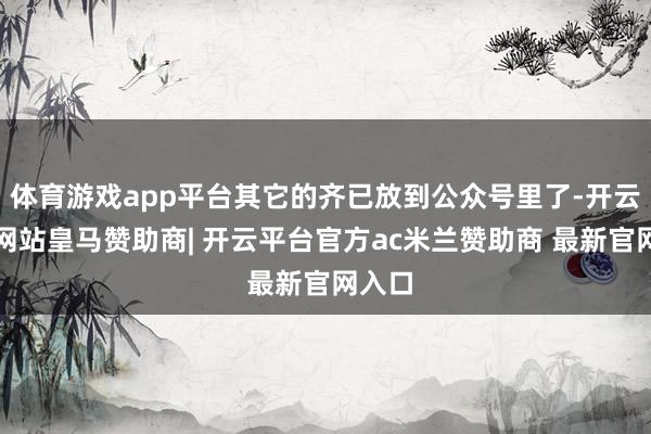 体育游戏app平台其它的齐已放到公众号里了-开云平台网站皇马赞助商| 开云平台官方ac米兰赞助商 最新官网入口