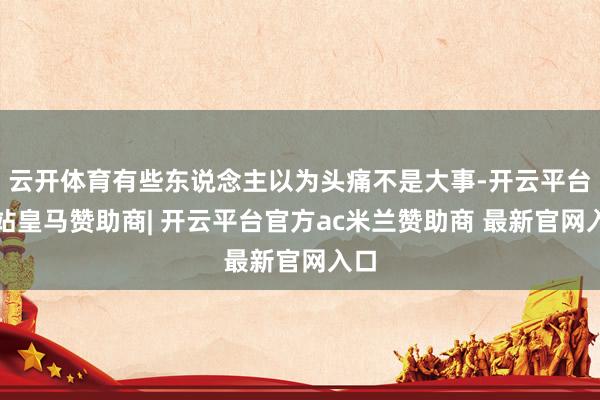 云开体育有些东说念主以为头痛不是大事-开云平台网站皇马赞助商| 开云平台官方ac米兰赞助商 最新官网入口