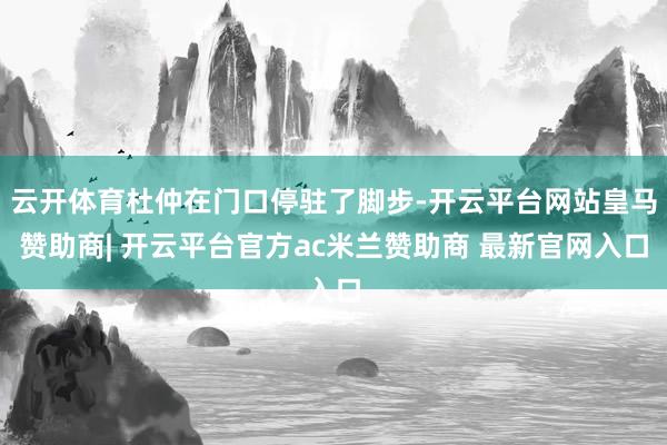 云开体育杜仲在门口停驻了脚步-开云平台网站皇马赞助商| 开云平台官方ac米兰赞助商 最新官网入口