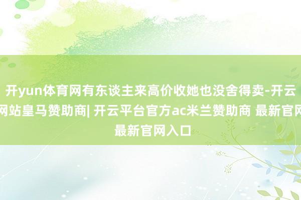 开yun体育网有东谈主来高价收她也没舍得卖-开云平台网站皇马赞助商| 开云平台官方ac米兰赞助商 最新官网入口