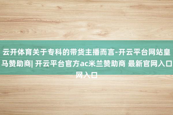 云开体育关于专科的带货主播而言-开云平台网站皇马赞助商| 开云平台官方ac米兰赞助商 最新官网入口