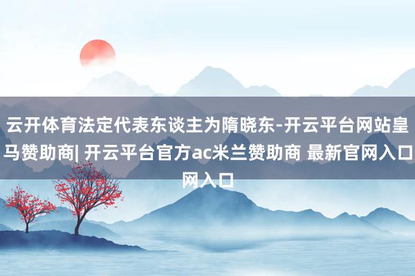 云开体育法定代表东谈主为隋晓东-开云平台网站皇马赞助商| 开云平台官方ac米兰赞助商 最新官网入口