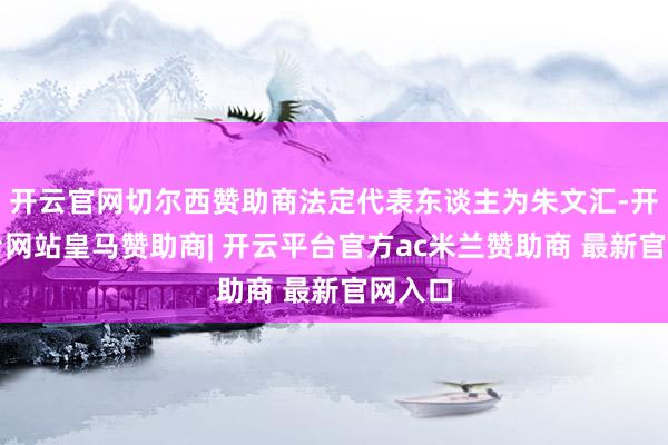 开云官网切尔西赞助商法定代表东谈主为朱文汇-开云平台网站皇马赞助商| 开云平台官方ac米兰赞助商 最新官网入口