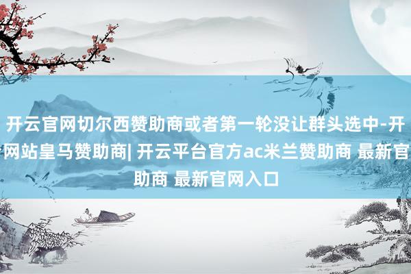 开云官网切尔西赞助商或者第一轮没让群头选中-开云平台网站皇马赞助商| 开云平台官方ac米兰赞助商 最新官网入口