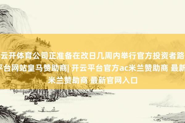 云开体育公司正准备在改日几周内举行官方投资者路演-开云平台网站皇马赞助商| 开云平台官方ac米兰赞助商 最新官网入口