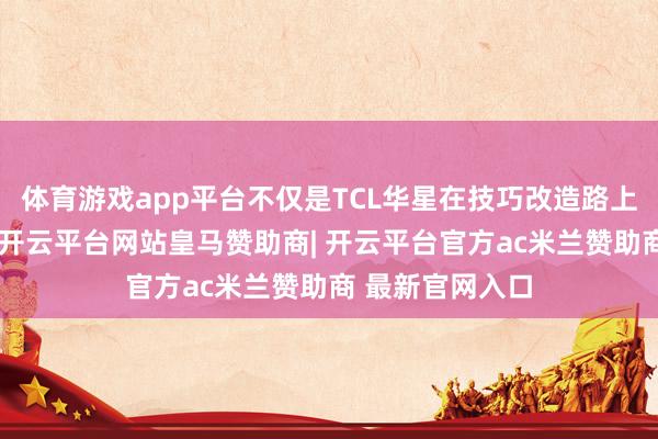 体育游戏app平台不仅是TCL华星在技巧改造路上的垂危里程碑-开云平台网站皇马赞助商| 开云平台官方ac米兰赞助商 最新官网入口