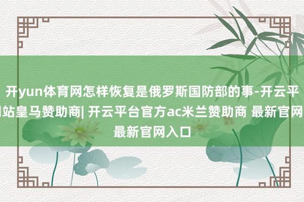 开yun体育网怎样恢复是俄罗斯国防部的事-开云平台网站皇马赞助商| 开云平台官方ac米兰赞助商 最新官网入口