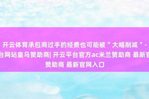 开云体育承包商过手的经费也可能被＂大幅削减＂-开云平台网站皇马赞助商| 开云平台官方ac米兰赞助商 最新官网入口