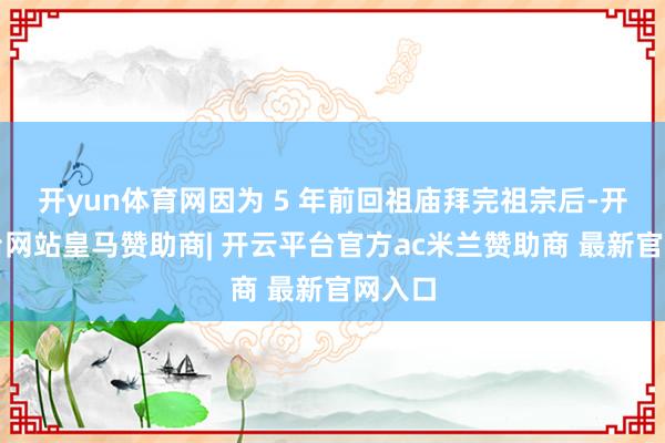 开yun体育网因为 5 年前回祖庙拜完祖宗后-开云平台网站皇马赞助商| 开云平台官方ac米兰赞助商 最新官网入口