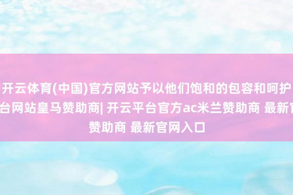 开云体育(中国)官方网站予以他们饱和的包容和呵护-开云平台网站皇马赞助商| 开云平台官方ac米兰赞助商 最新官网入口