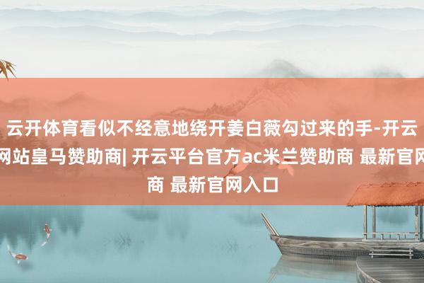 云开体育看似不经意地绕开姜白薇勾过来的手-开云平台网站皇马赞助商| 开云平台官方ac米兰赞助商 最新官网入口