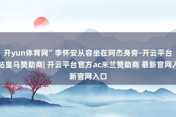 开yun体育网”李怀安从容坐在阿杰身旁-开云平台网站皇马赞助商| 开云平台官方ac米兰赞助商 最新官网入口