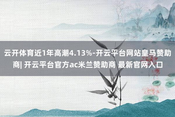 云开体育近1年高潮4.13%-开云平台网站皇马赞助商| 开云平台官方ac米兰赞助商 最新官网入口