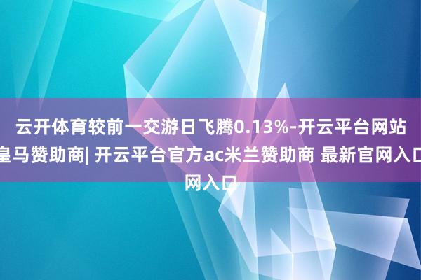 云开体育较前一交游日飞腾0.13%-开云平台网站皇马赞助商| 开云平台官方ac米兰赞助商 最新官网入口