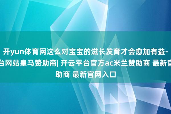 开yun体育网这么对宝宝的滋长发育才会愈加有益-开云平台网站皇马赞助商| 开云平台官方ac米兰赞助商 最新官网入口