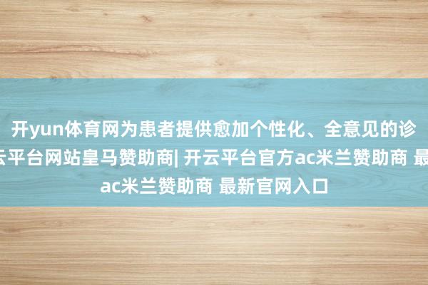 开yun体育网为患者提供愈加个性化、全意见的诊疗管事-开云平台网站皇马赞助商| 开云平台官方ac米兰赞助商 最新官网入口