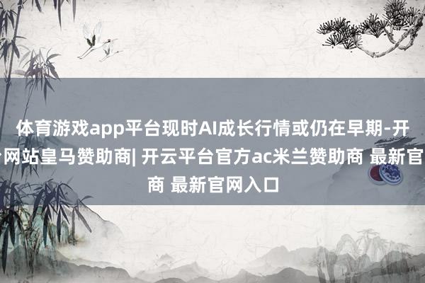 体育游戏app平台现时AI成长行情或仍在早期-开云平台网站皇马赞助商| 开云平台官方ac米兰赞助商 最新官网入口