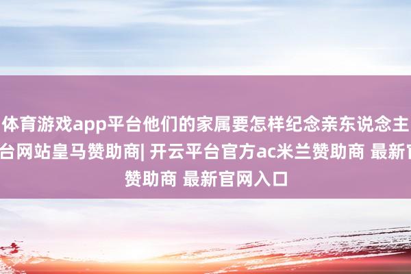 体育游戏app平台他们的家属要怎样纪念亲东说念主-开云平台网站皇马赞助商| 开云平台官方ac米兰赞助商 最新官网入口