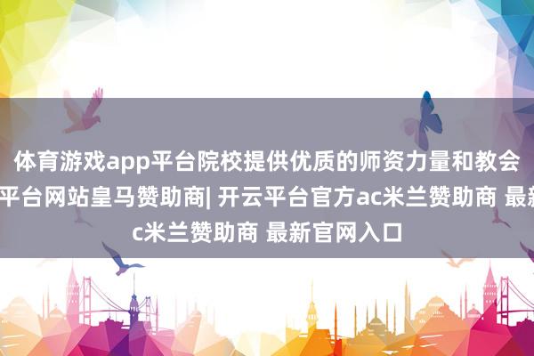 体育游戏app平台院校提供优质的师资力量和教会资源-开云平台网站皇马赞助商| 开云平台官方ac米兰赞助商 最新官网入口