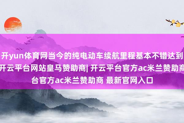 开yun体育网当今的纯电动车续航里程基本不错达到300公里以上-开云平台网站皇马赞助商| 开云平台官方ac米兰赞助商 最新官网入口