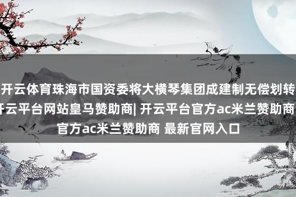 开云体育珠海市国资委将大横琴集团成建制无偿划转至珠光集团-开云平台网站皇马赞助商| 开云平台官方ac米兰赞助商 最新官网入口