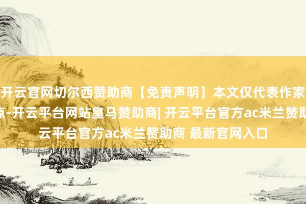 开云官网切尔西赞助商【免责声明】本文仅代表作家本东说念主不雅点-开云平台网站皇马赞助商| 开云平台官方ac米兰赞助商 最新官网入口