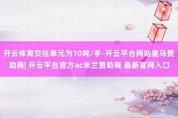 开云体育交往单元为10吨/手-开云平台网站皇马赞助商| 开云平台官方ac米兰赞助商 最新官网入口