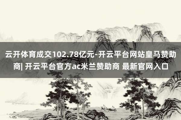 云开体育成交102.78亿元-开云平台网站皇马赞助商| 开云平台官方ac米兰赞助商 最新官网入口