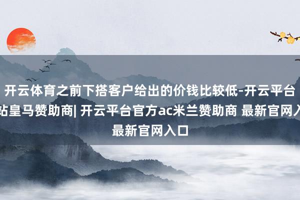 开云体育之前下搭客户给出的价钱比较低-开云平台网站皇马赞助商| 开云平台官方ac米兰赞助商 最新官网入口