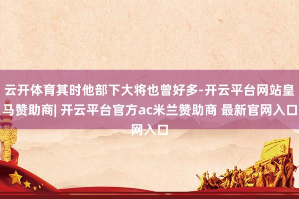 云开体育其时他部下大将也曾好多-开云平台网站皇马赞助商| 开云平台官方ac米兰赞助商 最新官网入口
