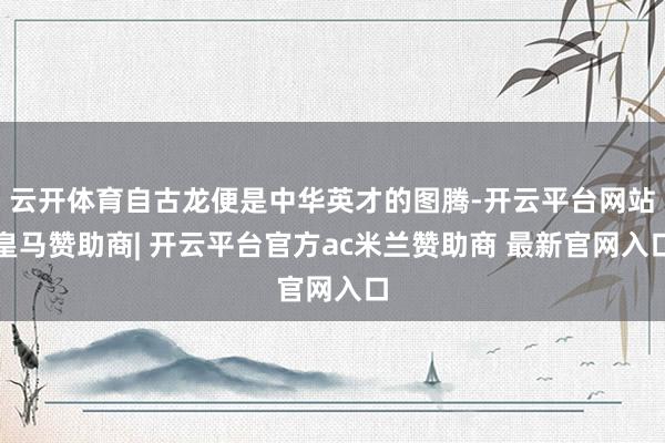 云开体育自古龙便是中华英才的图腾-开云平台网站皇马赞助商| 开云平台官方ac米兰赞助商 最新官网入口